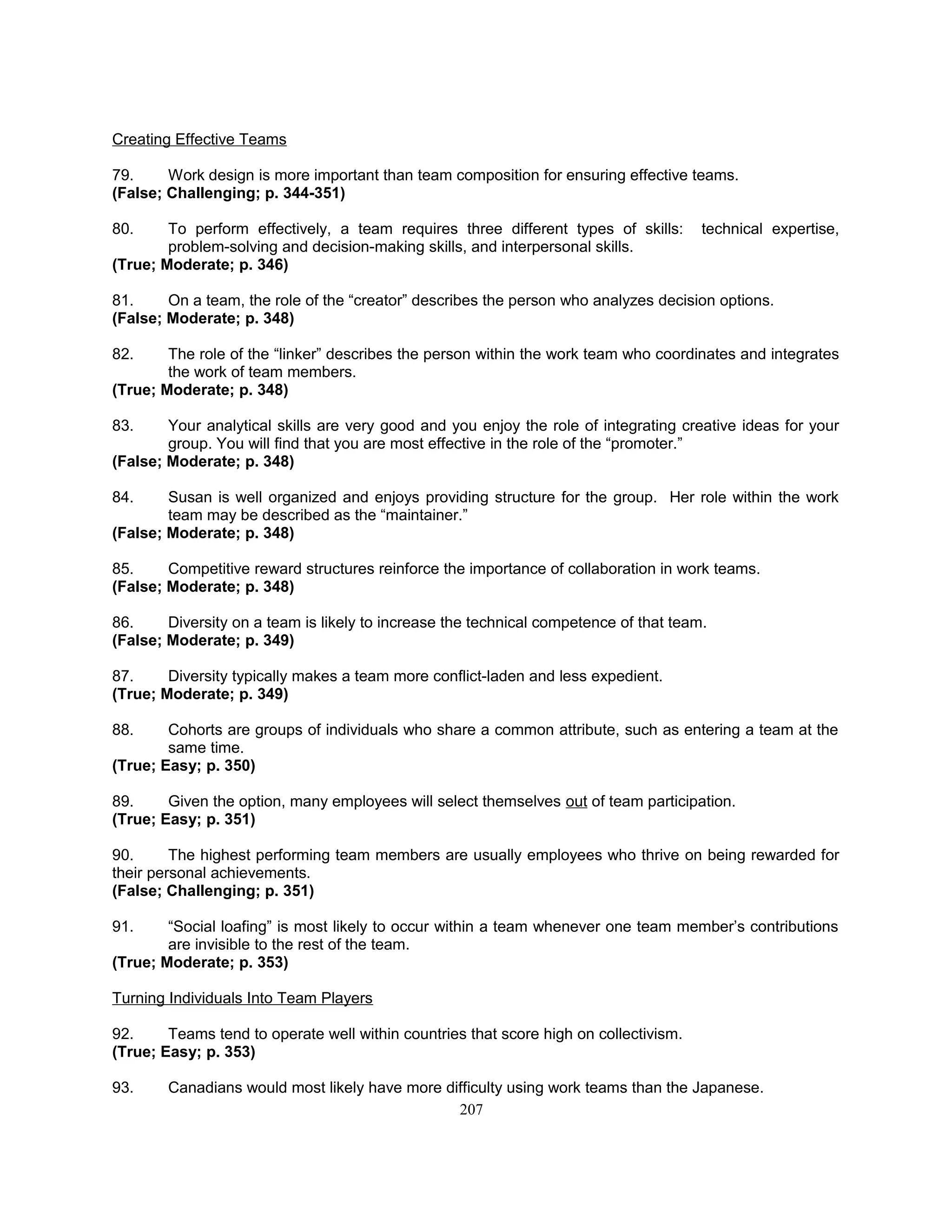 Creating Effective Teams
79. Work design is more important than team composition for ensuring effective teams.
(False; Challenging; p. 344-351)
80. To perform effectively, a team requires three different types of skills: technical expertise,
problem-solving and decision-making skills, and interpersonal skills.
(True; Moderate; p. 346)
81. On a team, the role of the “creator” describes the person who analyzes decision options.
(False; Moderate; p. 348)
82. The role of the “linker” describes the person within the work team who coordinates and integrates
the work of team members.
(True; Moderate; p. 348)
83. Your analytical skills are very good and you enjoy the role of integrating creative ideas for your
group. You will find that you are most effective in the role of the “promoter.”
(False; Moderate; p. 348)
84. Susan is well organized and enjoys providing structure for the group. Her role within the work
team may be described as the “maintainer.”
(False; Moderate; p. 348)
85. Competitive reward structures reinforce the importance of collaboration in work teams.
(False; Moderate; p. 348)
86. Diversity on a team is likely to increase the technical competence of that team.
(False; Moderate; p. 349)
87. Diversity typically makes a team more conflict-laden and less expedient.
(True; Moderate; p. 349)
88. Cohorts are groups of individuals who share a common attribute, such as entering a team at the
same time.
(True; Easy; p. 350)
89. Given the option, many employees will select themselves out of team participation.
(True; Easy; p. 351)
90. The highest performing team members are usually employees who thrive on being rewarded for
their personal achievements.
(False; Challenging; p. 351)
91. “Social loafing” is most likely to occur within a team whenever one team member’s contributions
are invisible to the rest of the team.
(True; Moderate; p. 353)
Turning Individuals Into Team Players
92. Teams tend to operate well within countries that score high on collectivism.
(True; Easy; p. 353)
93. Canadians would most likely have more difficulty using work teams than the Japanese.
207
 