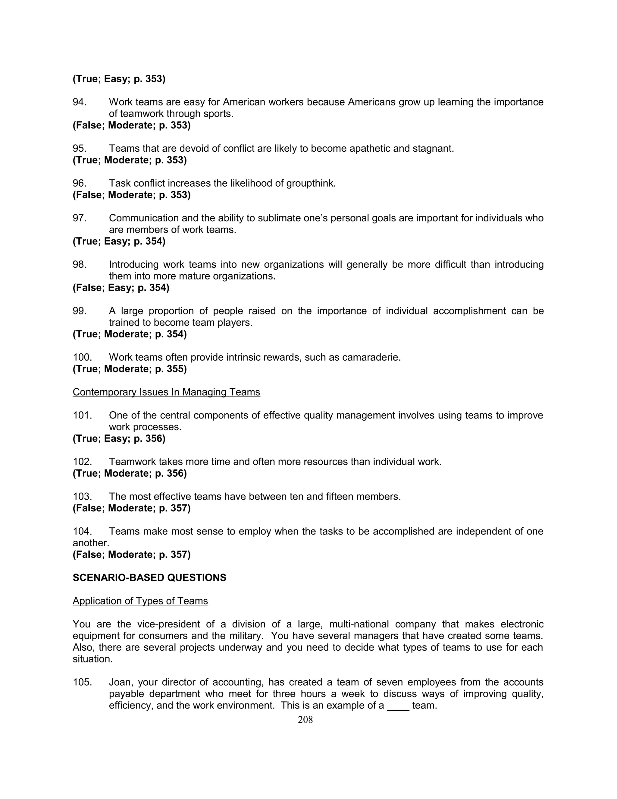 (True; Easy; p. 353)
94. Work teams are easy for American workers because Americans grow up learning the importance
of teamwork through sports.
(False; Moderate; p. 353)
95. Teams that are devoid of conflict are likely to become apathetic and stagnant.
(True; Moderate; p. 353)
96. Task conflict increases the likelihood of groupthink.
(False; Moderate; p. 353)
97. Communication and the ability to sublimate one’s personal goals are important for individuals who
are members of work teams.
(True; Easy; p. 354)
98. Introducing work teams into new organizations will generally be more difficult than introducing
them into more mature organizations.
(False; Easy; p. 354)
99. A large proportion of people raised on the importance of individual accomplishment can be
trained to become team players.
(True; Moderate; p. 354)
100. Work teams often provide intrinsic rewards, such as camaraderie.
(True; Moderate; p. 355)
Contemporary Issues In Managing Teams
101. One of the central components of effective quality management involves using teams to improve
work processes.
(True; Easy; p. 356)
102. Teamwork takes more time and often more resources than individual work.
(True; Moderate; p. 356)
103. The most effective teams have between ten and fifteen members.
(False; Moderate; p. 357)
104. Teams make most sense to employ when the tasks to be accomplished are independent of one
another.
(False; Moderate; p. 357)
SCENARIO-BASED QUESTIONS
Application of Types of Teams
You are the vice-president of a division of a large, multi-national company that makes electronic
equipment for consumers and the military. You have several managers that have created some teams.
Also, there are several projects underway and you need to decide what types of teams to use for each
situation.
105. Joan, your director of accounting, has created a team of seven employees from the accounts
payable department who meet for three hours a week to discuss ways of improving quality,
efficiency, and the work environment. This is an example of a ____ team.
208
 
