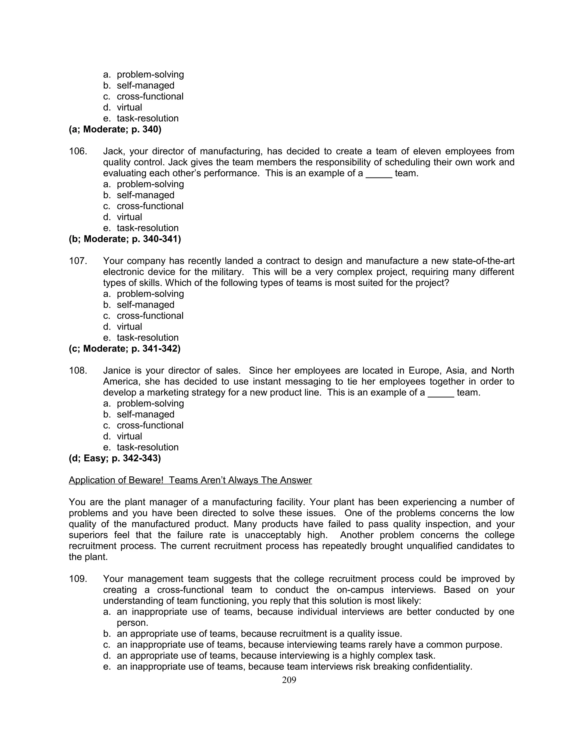 a. problem-solving
b. self-managed
c. cross-functional
d. virtual
e. task-resolution
(a; Moderate; p. 340)
106. Jack, your director of manufacturing, has decided to create a team of eleven employees from
quality control. Jack gives the team members the responsibility of scheduling their own work and
evaluating each other’s performance. This is an example of a _____ team.
a. problem-solving
b. self-managed
c. cross-functional
d. virtual
e. task-resolution
(b; Moderate; p. 340-341)
107. Your company has recently landed a contract to design and manufacture a new state-of-the-art
electronic device for the military. This will be a very complex project, requiring many different
types of skills. Which of the following types of teams is most suited for the project?
a. problem-solving
b. self-managed
c. cross-functional
d. virtual
e. task-resolution
(c; Moderate; p. 341-342)
108. Janice is your director of sales. Since her employees are located in Europe, Asia, and North
America, she has decided to use instant messaging to tie her employees together in order to
develop a marketing strategy for a new product line. This is an example of a _____ team.
a. problem-solving
b. self-managed
c. cross-functional
d. virtual
e. task-resolution
(d; Easy; p. 342-343)
Application of Beware! Teams Aren’t Always The Answer
You are the plant manager of a manufacturing facility. Your plant has been experiencing a number of
problems and you have been directed to solve these issues. One of the problems concerns the low
quality of the manufactured product. Many products have failed to pass quality inspection, and your
superiors feel that the failure rate is unacceptably high. Another problem concerns the college
recruitment process. The current recruitment process has repeatedly brought unqualified candidates to
the plant.
109. Your management team suggests that the college recruitment process could be improved by
creating a cross-functional team to conduct the on-campus interviews. Based on your
understanding of team functioning, you reply that this solution is most likely:
a. an inappropriate use of teams, because individual interviews are better conducted by one
person.
b. an appropriate use of teams, because recruitment is a quality issue.
c. an inappropriate use of teams, because interviewing teams rarely have a common purpose.
d. an appropriate use of teams, because interviewing is a highly complex task.
e. an inappropriate use of teams, because team interviews risk breaking confidentiality.
209
 