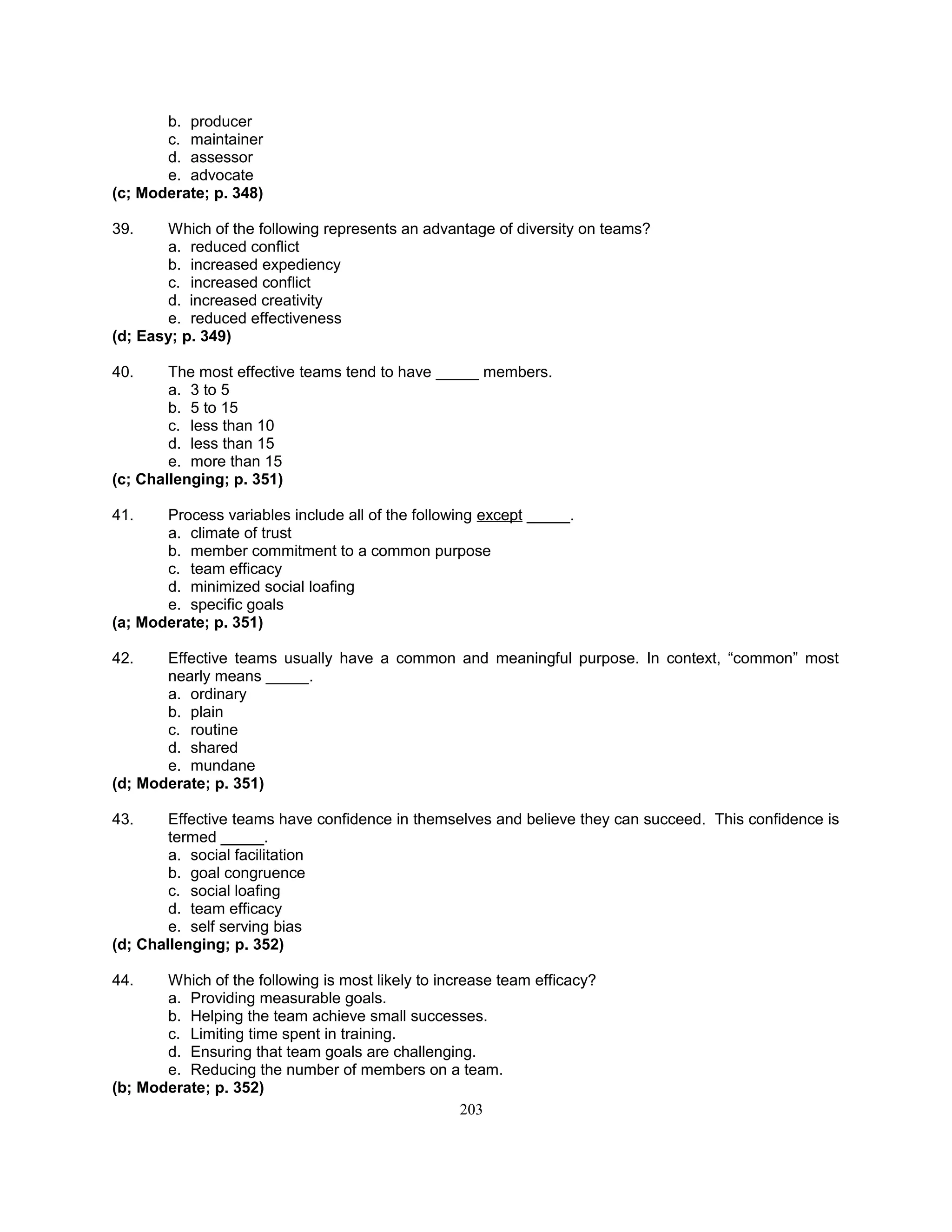 b. producer
c. maintainer
d. assessor
e. advocate
(c; Moderate; p. 348)
39. Which of the following represents an advantage of diversity on teams?
a. reduced conflict
b. increased expediency
c. increased conflict
d. increased creativity
e. reduced effectiveness
(d; Easy; p. 349)
40. The most effective teams tend to have _____ members.
a. 3 to 5
b. 5 to 15
c. less than 10
d. less than 15
e. more than 15
(c; Challenging; p. 351)
41. Process variables include all of the following except _____.
a. climate of trust
b. member commitment to a common purpose
c. team efficacy
d. minimized social loafing
e. specific goals
(a; Moderate; p. 351)
42. Effective teams usually have a common and meaningful purpose. In context, “common” most
nearly means _____.
a. ordinary
b. plain
c. routine
d. shared
e. mundane
(d; Moderate; p. 351)
43. Effective teams have confidence in themselves and believe they can succeed. This confidence is
termed _____.
a. social facilitation
b. goal congruence
c. social loafing
d. team efficacy
e. self serving bias
(d; Challenging; p. 352)
44. Which of the following is most likely to increase team efficacy?
a. Providing measurable goals.
b. Helping the team achieve small successes.
c. Limiting time spent in training.
d. Ensuring that team goals are challenging.
e. Reducing the number of members on a team.
(b; Moderate; p. 352)
203
 