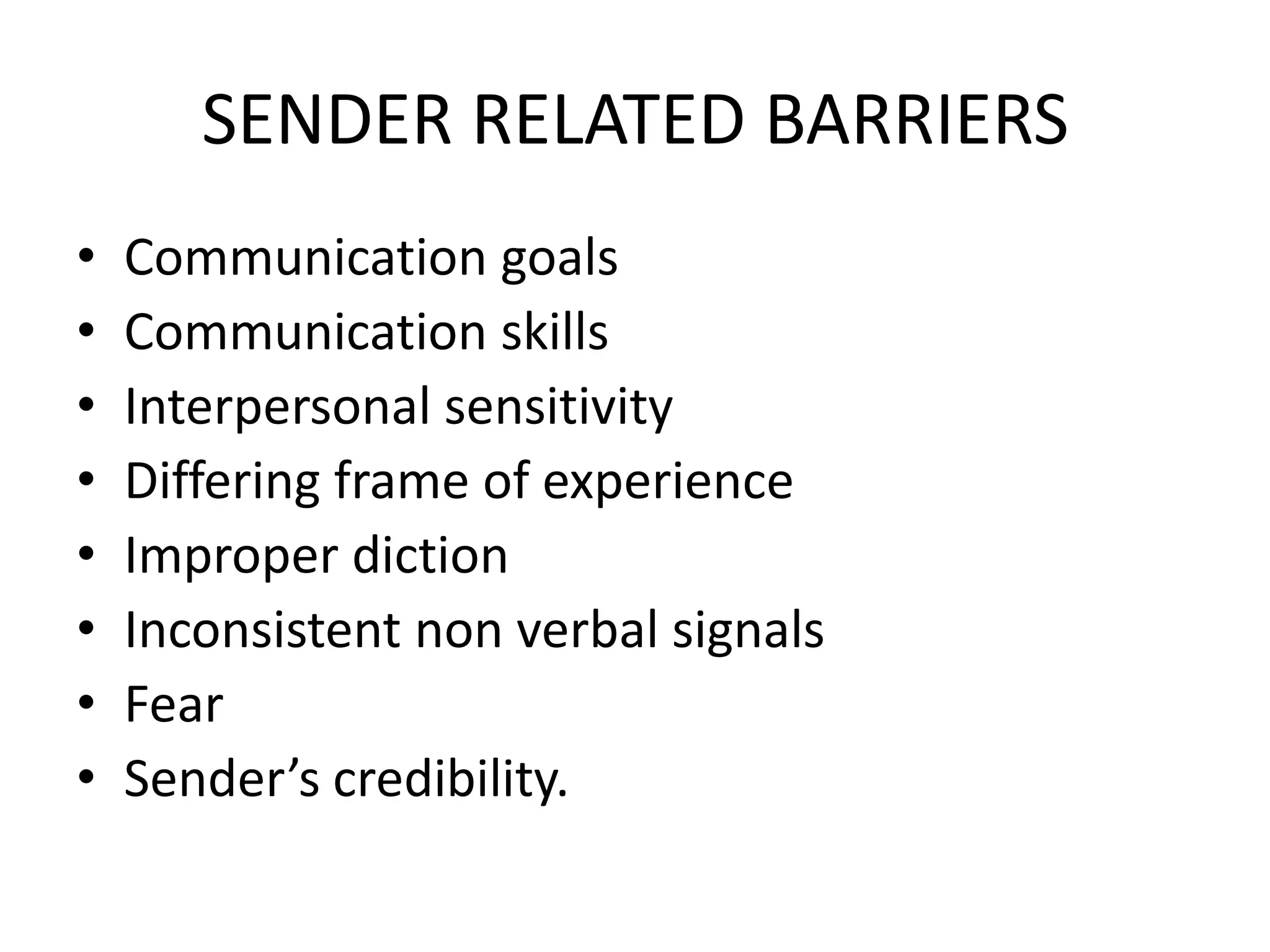 SENDER RELATED BARRIERS
•
•
•
•
•
•
•
•

Communication goals
Communication skills
Interpersonal sensitivity
Differing frame of experience
Improper diction
Inconsistent non verbal signals
Fear
Sender’s credibility.

 