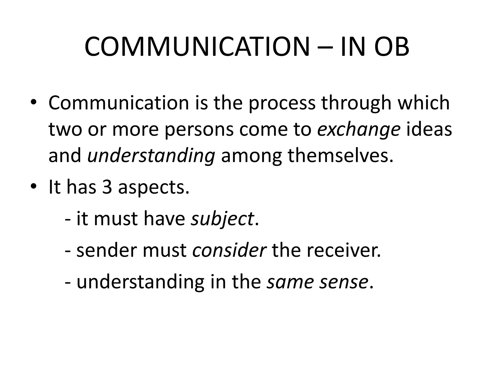 COMMUNICATION – IN OB
• Communication is the process through which
two or more persons come to exchange ideas
and understanding among themselves.
• It has 3 aspects.
- it must have subject.
- sender must consider the receiver.
- understanding in the same sense.

 