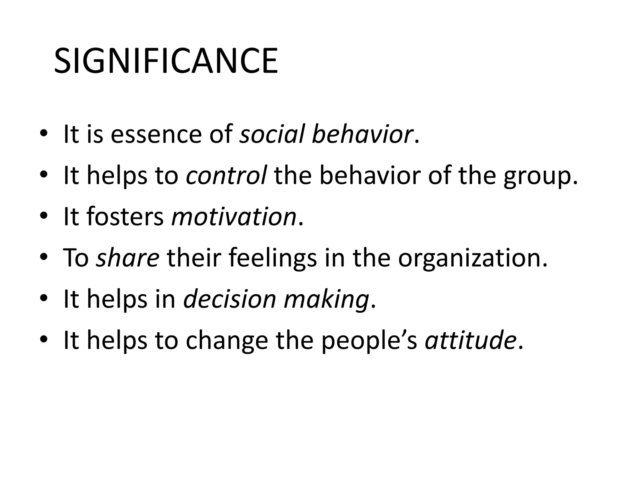 SIGNIFICANCE
•
•
•
•
•
•

It is essence of social behavior.
It helps to control the behavior of the group.
It fosters motivation.
To share their feelings in the organization.
It helps in decision making.
It helps to change the people’s attitude.

 