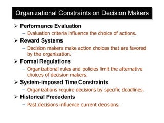 Organizational Constraints on Decision Makers Performance Evaluation Evaluation criteria influence the choice of actions. Reward Systems Decision makers make action choices that are favored by the organization. Formal Regulations Organizational rules and policies limit the alternative choices of decision makers. System-imposed Time Constraints Organizations require decisions by specific deadlines. Historical Precedents Past decisions influence current decisions. 