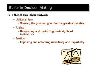 Ethics in Decision Making Ethical Decision Criteria Utilitarianism Seeking the greatest good for the greatest number. Rights Respecting and protecting basic rights of individuals. Justice Imposing and enforcing rules fairly and impartially. 