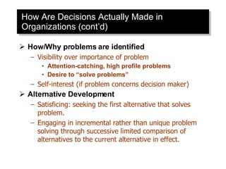 How Are Decisions Actually Made in Organizations (cont’d) How/Why problems are identified Visibility over importance of problem Attention-catching, high profile problems Desire to “solve problems” Self-interest (if problem concerns decision maker) Alternative Development Satisficing: seeking the first alternative that solves problem. Engaging in incremental rather than unique problem solving through successive limited comparison of alternatives to the current alternative in effect. 