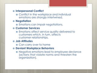  Interpersonal Conflict
 Conflict in the workplace and individual
emotions are strongly intertwined.
 Negotiation
 Emotions can impair negotiations.
 Customer Services
 Emotions affect service quality delivered to
customers which, in turn, affects
customer relationships.
 Job Attitudes
 Can carry over to home
 Deviant Workplace Behaviors
 Negative emotions lead to employee deviance
(actions that violate norms and threaten the
organization).
 