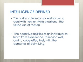 INTELLIGENCE DEFINED
• The ability to learn or understand or to
deal with new or trying situations : the
skilled use of reason
• The cognitive abilities of an individual to
learn from experience, to reason well,
and to cope effectively with the
demands of daily living.
 