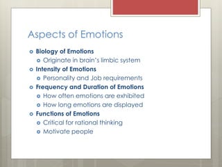 Aspects of Emotions
 Biology of Emotions
 Originate in brain’s limbic system
 Intensity of Emotions
 Personality and Job requirements
 Frequency and Duration of Emotions
 How often emotions are exhibited
 How long emotions are displayed
 Functions of Emotions
 Critical for rational thinking
 Motivate people
 