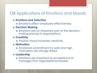 OB Applications of Emotions and Moods
 Emotions and Selection
 Emotions affect employee effectiveness.
 Decision Making
 Emotions are an important part of the decision-
making process in organizations.
 Creativity
 Positive mood increases creativity.
 Motivation
 Emotional commitment to work and high
motivation are strongly linked
 Leadership
 Emotions are important to acceptance of
messages from organizational leaders.
 