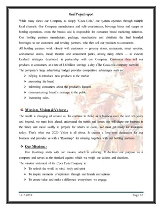 Final Project report
17-7-2018 Page 10
While many views our Company as simply "Coca-Cola," our system operates through multiple
local channels. Our Company manufactures and sells concentrates, beverage bases and syrups to
bottling operations, owns the brands and is responsible for consumer brand marketing initiatives.
Our bottling partners manufacture, package, merchandise and distribute the final branded
beverages to our customers and vending partners, who then sell our products to consumers.
All bottling partners work closely with customers -- grocery stores, restaurants, street vendors,
convenience stores, movie theaters and amusement parks, among many others -- to execute
localized strategies developed in partnership with our Company. Customers then sell our
products to consumers at a rate of 1.6 billion servings a day. (The Coca cola company website)
The company’s large advertising budget provides competitive advantages such as:
 helping to introduce new products to the market
 promoting the brand
 informing consumers about the product’s features
 communicating brand’s message to the public
 Increasing sales.
Mission, Vision &Values: -
The world is changing all around us. To continue to thrive as a business over the next ten years
and beyond, we must look ahead, understand the trends and forces that will shape our business in
the future and move swiftly to prepare for what's to come. We must get ready for tomorrow
today. That's what our 2020 Vision is all about. It creates a long-term destination for our
business and provides us with a "Roadmap" for winning together with our bottling partners.
 Our Mission: -
Our Roadmap starts with our mission, which is enduring. It declares our purpose as a
company and serves as the standard against which we weigh our actions and decisions.
The mission statement of the Coca Cola Company is:
 To refresh the world in mind, body and spirit
 To inspire moments of optimism through our brands and actions
 To create value and make a difference everywhere we engage.
 