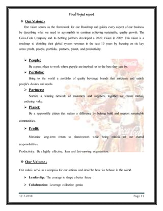 Final Project report
17-7-2018 Page 11
 Our Vision: -
Our vision serves as the framework for our Roadmap and guides every aspect of our business
by describing what we need to accomplish to continue achieving sustainable, quality growth. The
Coca-Cola Company and its bottling partners developed a 2020 Vision in 2009. This vision is a
roadmap to doubling their global system revenues in the next 10 years by focusing on six key
areas: profit, people, portfolio, partners, planet, and productivity.
 People:
Be a great place to work where people are inspired to be the best they can be.
 Portfolio:
Bring to the world a portfolio of quality beverage brands that anticipate and satisfy
people's desires and needs.
 Partners:
Nurture a winning network of customers and suppliers, together we create mutual,
enduring value.
 Planet:
Be a responsible citizen that makes a difference by helping build and support sustainable
communities.
 Profit:
Maximize long-term return to shareowners while being mindful of our overall
responsibilities.
Productivity: Be a highly effective, lean and fast-moving organization.
 Our Values: -
Our values serve as a compass for our actions and describe how we behave in the world.
 Leadership: The courage to shape a better future
 Collaboration: Leverage collective genius
 