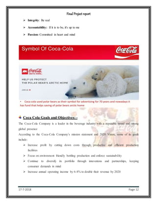 Final Project report
17-7-2018 Page 12
 Integrity: Be real
 Accountability: If it is to be, it's up to me
 Passion: Committed in heart and mind
Coca Cola Goals and Objectives: -
The Coca-Cola Company is a leader in the beverage industry with a reputable brand and strong
global presence
According to the Coca-Cola Company’s mission statement and 2020 Vision, some of its goals
include:
 Increase profit by cutting down costs through productive and efficient production
facilities
 Focus on environment friendly bottling production and enforce sustainability
 Continue to diversify its portfolio through innovations and partnerships, keeping
consumer demands in mind
 Increase annual operating income by 6-8% to double their revenue by 2020
 