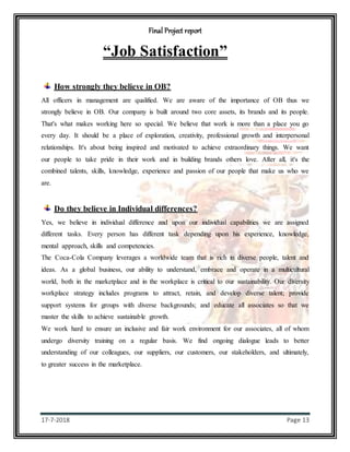 Final Project report
17-7-2018 Page 13
“Job Satisfaction”
How strongly they believe in OB?
All officers in management are qualified. We are aware of the importance of OB thus we
strongly believe in OB. Our company is built around two core assets, its brands and its people.
That's what makes working here so special. We believe that work is more than a place you go
every day. It should be a place of exploration, creativity, professional growth and interpersonal
relationships. It's about being inspired and motivated to achieve extraordinary things. We want
our people to take pride in their work and in building brands others love. After all, it's the
combined talents, skills, knowledge, experience and passion of our people that make us who we
are.
Do they believe in Individual differences?
Yes, we believe in individual difference and upon our individual capabilities we are assigned
different tasks. Every person has different task depending upon his experience, knowledge,
mental approach, skills and competencies.
The Coca-Cola Company leverages a worldwide team that is rich in diverse people, talent and
ideas. As a global business, our ability to understand, embrace and operate in a multicultural
world, both in the marketplace and in the workplace is critical to our sustainability. Our diversity
workplace strategy includes programs to attract, retain, and develop diverse talent; provide
support systems for groups with diverse backgrounds; and educate all associates so that we
master the skills to achieve sustainable growth.
We work hard to ensure an inclusive and fair work environment for our associates, all of whom
undergo diversity training on a regular basis. We find ongoing dialogue leads to better
understanding of our colleagues, our suppliers, our customers, our stakeholders, and ultimately,
to greater success in the marketplace.
 