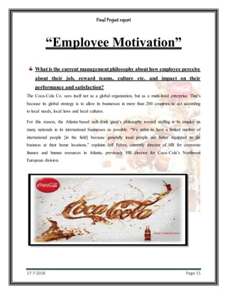 Final Project report
17-7-2018 Page 15
“Employee Motivation”
What is the current managementphilosophy about how employee perceive
about their job, reward teams, culture etc. and impact on their
performance and satisfaction?
The Coca-Cola Co. sees itself not as a global organization, but as a multi-local enterprise. That’s
because its global strategy is to allow its businesses in more than 200 countries to act according
to local needs, local laws and local cultures.
For this reason, the Atlanta-based soft-drink giant’s philosophy toward staffing is to employ as
many nationals in its international businesses as possible. “We strive to have a limited number of
international people [in the field] because generally local people are better equipped to do
business at their home locations,” explains Jeff Peters, currently director of HR for corporate
finance and human resources in Atlanta, previously HR director for Coca-Cola’s Northwest
European division.
 