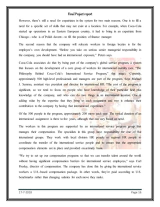 Final Project report
17-7-2018 Page 16
However, there’s still a need for expatriates in the system for two main reasons. One is to fill a
need for a specific set of skills that may not exist at a location. For example, when Coca-Cola
started up operations in an Eastern European country, it had to bring in an expatriate from
Chicago—who is of Polish decent—to fill the position of finance manager.
The second reason that the company will relocate workers to foreign locales is for the
employee’s own development. “Before you take on serious senior managerial responsibility in
the company, you should have had an international exposure,” Peters says.
Coca-Cola associates do that by being part of the company’s global service program, a system
that focuses on the development of a core group of workers for international mobility (see, “The
Philosophy Behind Coca-Cola’s International Service Program,” this page). Currently,
approximately 500 high-level professionals and managers are part of the program. Says Michael
J. Semrau, assistant vice president and director for international HR: “The cost of the program is
significant, so we tend to focus on people who have knowledge of their particular field plus
knowledge of the company, and who can do two things in an international location. One is
adding value by the expertise that they bring to each assignment and two is enhance their
contribution to the company by having that international experience.”
Of the 500 people in the program, approximately 200 move each year. The typical duration of an
international assignment is three to five years, although that can vary based on need.
The workers in this program are supported by an international service program group that
manages their compensation. The specialists in this group have responsibility for one of five
international groups. They work with local division HR people or regional HR people to
coordinate the transfer of the international service people and to ensure that the appropriate
compensation elements are in place and provided on a timely basis.
“We try to set up our compensation programs so that we can transfer talent around the world
without having significant compensation barriers for international service employees,” says Carl
Presley, director of compensation. The company has done this by giving the international service
workers a U.S.-based compensation package. In other words, they’re paid according to U.S.
benchmarks rather than changing salaries for each move they make.
 