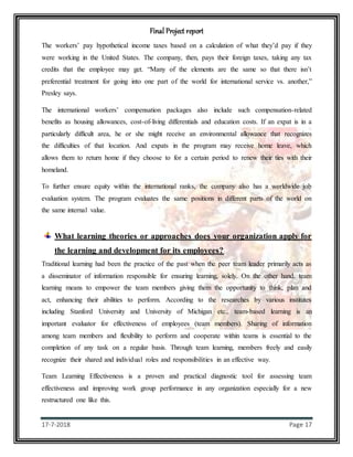 Final Project report
17-7-2018 Page 17
The workers’ pay hypothetical income taxes based on a calculation of what they’d pay if they
were working in the United States. The company, then, pays their foreign taxes, taking any tax
credits that the employee may get. “Many of the elements are the same so that there isn’t
preferential treatment for going into one part of the world for international service vs. another,”
Presley says.
The international workers’ compensation packages also include such compensation-related
benefits as housing allowances, cost-of-living differentials and education costs. If an expat is in a
particularly difficult area, he or she might receive an environmental allowance that recognizes
the difficulties of that location. And expats in the program may receive home leave, which
allows them to return home if they choose to for a certain period to renew their ties with their
homeland.
To further ensure equity within the international ranks, the company also has a worldwide job
evaluation system. The program evaluates the same positions in different parts of the world on
the same internal value.
What learning theories or approaches does your organization apply for
the learning and development for its employees?
Traditional learning had been the practice of the past when the peer team leader primarily acts as
a disseminator of information responsible for ensuring learning, solely. On the other hand, team
learning means to empower the team members giving them the opportunity to think, plan and
act, enhancing their abilities to perform. According to the researches by various institutes
including Stanford University and University of Michigan etc., team-based learning is an
important evaluator for effectiveness of employees (team members). Sharing of information
among team members and flexibility to perform and cooperate within teams is essential to the
completion of any task on a regular basis. Through team learning, members freely and easily
recognize their shared and individual roles and responsibilities in an effective way.
Team Learning Effectiveness is a proven and practical diagnostic tool for assessing team
effectiveness and improving work group performance in any organization especially for a new
restructured one like this.
 