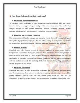 Final Project report
17-7-2018 Page 18
How Coca-Cola motivate their employees?
 Encouraging Open Communication
To encourage a work environment of open communication and to effectively solicit and leverage
innovative ideas, we engage in frequent dialogue with our associates around the world. Such
dialogue provides us with valuable information, increases awareness, promotes business
strategies, shares successes and opportunities, and solicits employee opinions.
 Rewarding and Developing Employees
Our compensation and benefits packages are among the best in the world, benchmarked against
other global, high-performing employers. We also offer a variety of developmental opportunities
for our associates, including Coca-Cola University, a learning program for high performers.
 Financial Rewards
Coca-Cola also offers financial rewards to motivate employees to reach greater pinnacles.
Compensation is competitive. Every year, employees have performance reviews that give them a
chance to receive merit raises. A Coca-Cola Red Tag program rewards employee with travel and
merchandise to recognize exceptional performance. Employees also get tuition reimbursement,
and their children can qualify for scholarship funds. Car discounts, free parking and employee
discount programs are also offered.
 Energizing Environment
Coca-Cola also strives to offer an energizing environment that will motivate employees every
day. On site, employees have access to a cafeteria, dry cleaning, a credit union, a store and free
parking. Different Coca-Cola work sites offer different perks. In the UK, the Coca-Cola
headquarters includes free drinks and fruit, special hours during the summer and an on-site gym.
 