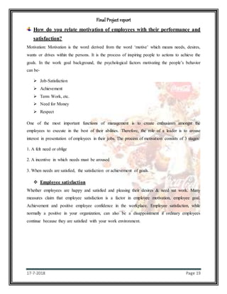 Final Project report
17-7-2018 Page 19
How do you relate motivation of employees with their performance and
satisfaction?
Motivation: Motivation is the word derived from the word ‘motive’ which means needs, desires,
wants or drives within the persons. It is the process of inspiring people to actions to achieve the
goals. In the work goal background, the psychological factors motivating the people’s behavior
can be-
 Job-Satisfaction
 Achievement
 Term Work, etc.
 Need for Money
 Respect
One of the most important functions of management is to create enthusiasm amongst the
employees to execute in the best of their abilities. Therefore, the role of a leader is to arouse
interest in presentation of employees in their jobs. The process of motivation consists of 3 stages:
1. A felt need or oblige
2. A incentive in which needs must be aroused
3. When needs are satisfied, the satisfaction or achievement of goals.
 Employee satisfaction
Whether employees are happy and satisfied and pleasing their desires & need sat work. Many
measures claim that employee satisfaction is a factor in employee motivation, employee goal.
Achievement and positive employee confidence in the workplace. Employee satisfaction, while
normally a positive in your organization, can also be a disappointment if ordinary employees
continue because they are satisfied with your work environment.
 