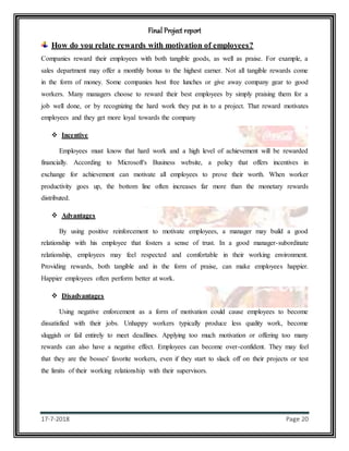Final Project report
17-7-2018 Page 20
How do you relate rewards with motivation of employees?
Companies reward their employees with both tangible goods, as well as praise. For example, a
sales department may offer a monthly bonus to the highest earner. Not all tangible rewards come
in the form of money. Some companies host free lunches or give away company gear to good
workers. Many managers choose to reward their best employees by simply praising them for a
job well done, or by recognizing the hard work they put in to a project. That reward motivates
employees and they get more loyal towards the company
 Incentive
Employees must know that hard work and a high level of achievement will be rewarded
financially. According to Microsoft's Business website, a policy that offers incentives in
exchange for achievement can motivate all employees to prove their worth. When worker
productivity goes up, the bottom line often increases far more than the monetary rewards
distributed.
 Advantages
By using positive reinforcement to motivate employees, a manager may build a good
relationship with his employee that fosters a sense of trust. In a good manager-subordinate
relationship, employees may feel respected and comfortable in their working environment.
Providing rewards, both tangible and in the form of praise, can make employees happier.
Happier employees often perform better at work.
 Disadvantages
Using negative enforcement as a form of motivation could cause employees to become
dissatisfied with their jobs. Unhappy workers typically produce less quality work, become
sluggish or fail entirely to meet deadlines. Applying too much motivation or offering too many
rewards can also have a negative effect. Employees can become over-confident. They may feel
that they are the bosses' favorite workers, even if they start to slack off on their projects or test
the limits of their working relationship with their supervisors.
 