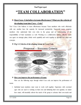 Final Project report
17-7-2018 Page 21
“TEAM COLLABORATION”
Does Coca -Cola believe in team effectiveness? What are the criteria of
developing team into Coca – Cola?
Yes! Coca Cola believes in team effectiveness because Team members who work effectively
with one another have the capacity for increased productivity. Successful teams comprise
members who understand their own roles in the group and an understanding of the
responsibilities of their teammates as well. Working in a collaborative fashion, effective teams
can agree on strategic plans, divide work equitably and work together to develop new ideas and
concepts.
 Fig 1: Criteria of developing teams in Coca Cola
 How you improve the performance of teams
Here are the following steps through which Coca cola can improve the performance of
teams:
1. Individual team members must want to work well together. Superstars with oversized
egos who are used to working on their own and furthering their own agendas, no matter
how smart, will invariably subvert the needs of the group to advance their own needs and
 