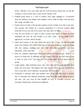 Final Project report
17-7-2018 Page 22
desires. Therefore, Coca cola really must hire well and choose people who not only like
working in a team, but also have a track record of doing it well.
2. Establish group norms or a code of conduct. Once again, engaging in a conversation
about the behaviors and attitudes team members want to abide by helps corral and focus
their energy and builds trust.
3. People need to be able to fail and make mistakes in front of others to be able to take risks.
One executive who headed up a research organization of a bio-tech company rightly
noted that if Coca Cola want to be creative they must allow for failure.
4. Once the team decides on a plan of action, everyone must support it. Debate the issues
beforehand and once the team decides to go with a plan… no one should passive
aggressively or overtly subvert the plan.
5. Expect that everyone on the team should and will act like a leader. On high performing
teams, team members don't wait for their boss or other team members to speak up. People
offer their opinions, challenge each other, hold each other accountable, and, most
importantly, praise each other.
6. Strive for continuous improvement. Periodically convene the team and ask, “What do we
need to be doing more of, differently and stop doing to close the gap from where we are
to where we want to be?” Top teams don’t rest on their laurels. There is always room for
growth.
7. Laugh together. High performing teams enjoy each other and frequently kid each other,
banter and crack jokes. This happens most often in teams where the team members have
trust in each other, can be vulnerable and generally like each other.
8. Productivity is increased when team members have all the skills they need to succeed.
Part of innovation and enhanced productivity comes from fine tuning existing processes
and roles. Ask your team for their thoughts on ways to streamline processes and
encourage brainstorming around process alignment.
 