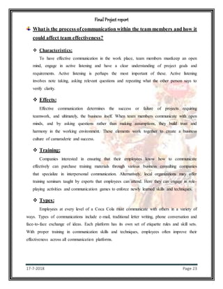Final Project report
17-7-2018 Page 23
What is the process ofcommunication within the team members and how it
could affect team effectiveness?
 Characteristics:
To have effective communication in the work place, team members mustkeep an open
mind, engage in active listening and have a clear understanding of project goals and
requirements. Active listening is perhaps the most important of these. Active listening
involves note taking, asking relevant questions and repeating what the other person says to
verify clarity.
 Effects:
Effective communication determines the success or failure of projects requiring
teamwork, and ultimately, the business itself. When team members communicate with open
minds, and by asking questions rather than making assumptions, they build trust and
harmony in the working environment. These elements work together to create a business
culture of camaraderie and success.
 Training:
Companies interested in ensuring that their employees know how to communicate
effectively can purchase training materials through various business consulting companies
that specialize in interpersonal communication. Alternatively, local organizations may offer
training seminars taught by experts that employees can attend. Here they can engage in role-
playing activities and communication games to enforce newly learned skills and techniques.
 Types:
Employees at every level of a Coca Cola must communicate with others in a variety of
ways. Types of communications include e-mail, traditional letter writing, phone conversation and
face-to-face exchange of ideas. Each platform has its own set of etiquette rules and skill sets.
With proper training in communication skills and techniques, employees often improve their
effectiveness across all communication platforms.
 
