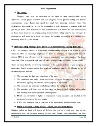 Final Project report
17-7-2018 Page 24
 Warnings:
Managers must have an awareness of the signs of poor communication among
employees. Missed project deadlines and slow progress toward problem solving can indicate
communication issues. Teams that spend too much time discussing strategies rather than
implementing them could be lacking the communication skills necessary to delegate tasks and
get the job done. Other indications of poor communication skills include no clear team direction
or focus, team dissension and arguing among team members. Taking steps to train employees to
communicate and work as a team can change the working environment in a positive way,
increasing productivity and revenue.
How much top management allow team members for taking decisions?
Coca Cola managers believe in Participative decision-making (PDM) is the extent to which
employers allow or encourage employees to share or participate in organizational decision-
making. PDM is one of many ways in which an organization can make decisions. The leader
must think of the best possible style that will allow the organization to achieve the best results.
There are many benefits of involving employees in the decision making of your company or
department. Based on data analysis from employee satisfaction surveys, the following are six of
the most important benefits:
1. The associates feel they are a valued part of the team.
2. The associates can make better day-to-day decisions because they have accurate
information regarding the direction of the company or department.
3. The associates feel a stronger bond of responsibility for making the decision.
4. The associates will focus more of their energy on future-oriented problem solving rather
than blaming their current problems on management.
5. Morale and motivation is higher in organizations where associates are involved in the
department/company’s decision making.
6. It frees up a manager’s time to contribute to the department’s success in other areas.
 What is decision Making process in team, and who leads them?
Business leaders are faced with dozens of decisions that need to be made every day. As our
organizations grow, the decisions generally become more frequent, more complicated, and have
 