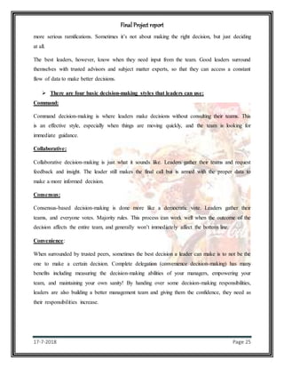 Final Project report
17-7-2018 Page 25
more serious ramifications. Sometimes it’s not about making the right decision, but just deciding
at all.
The best leaders, however, know when they need input from the team. Good leaders surround
themselves with trusted advisors and subject matter experts, so that they can access a constant
flow of data to make better decisions.
 There are four basic decision-making styles that leaders can use:
Command:
Command decision-making is where leaders make decisions without consulting their teams. This
is an effective style, especially when things are moving quickly, and the team is looking for
immediate guidance.
Collaborative:
Collaborative decision-making is just what it sounds like. Leaders gather their teams and request
feedback and insight. The leader still makes the final call but is armed with the proper data to
make a more informed decision.
Consensus:
Consensus-based decision-making is done more like a democratic vote. Leaders gather their
teams, and everyone votes. Majority rules. This process can work well when the outcome of the
decision affects the entire team, and generally won’t immediately affect the bottom line.
Convenience:
When surrounded by trusted peers, sometimes the best decision a leader can make is to not be the
one to make a certain decision. Complete delegation (convenience decision-making) has many
benefits including measuring the decision-making abilities of your managers, empowering your
team, and maintaining your own sanity! By handing over some decision-making responsibilities,
leaders are also building a better management team and giving them the confidence, they need as
their responsibilities increase.
 