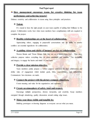 Final Project report
17-7-2018 Page 26
How management encourage teams for creative thinking for team
performance and achieving targets?
Enhance creativity and collaboration in teams using these principles and practices:
 Talent.
It’s crucial to have the right people on your team capable of adding their brilliance to the
project. Collaboration works best when team members have complimentary skill sets required to
complete the project.
 Healthy relationships are at the heart of collaboration.
Appreciating others, engaging in purposeful conversations and the ability to resolve
conflicts are essential ingredients for collaboration.
 A guiding vision and clarity of purpose are key to collaboration.
Warren Bennis said “Great Groups think they are on a mission from God… Their clear,
collective purpose makes everything they do seem meaningful and valuable.” Use storytelling
and imagery to engage the hearts and minds of your team.
 Provide a clear mission objective.
Team members jointly prepare a written purpose statement for their collaboration and
define rules of engagement which include goals, roles, responsibilities, and deliverables.
Communicate how decisions are made.
 Connect the project with big picture company objectives.
Create meaning and value for the organization and customers.
 Create an atmosphere of safety, trust and respect.
Encourage multiple perspectives, diverse viewpoints, and creativity. Keep members
energized through stimulating, quality discussions around cutting edge issues.
 Make your ideas visible and tangible by:
Building prototypes or drawing diagrams so everyone can see what you mean.
 