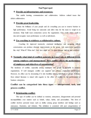 Final Project report
17-7-2018 Page 27
 Provide an infrastructure and resources:
That enable learning, communication and collaboration. Address cultural issues that
defeat collaboration.
 Provide great leadership.
Nurture the brilliance of your people and do everything you can to remove barriers to
high performance. Avoid being too autocratic and allow time for the team to weigh in on
decisions. Help build team connections across the organization. Give credit where credit is
due and recognize team performance as well as individuals.
 Use coaching to reinforce a collaborative culture.
Coaching for improved teamwork, emotional intelligence, and navigating difficult
conversations can produce dramatic improvements to the group. Ask open-ended questions
like why? What if? What else? And, how might we? To open dialogue and tap into creativity.
Normally what kind of conflicts generate in Coca Cola at different levels
among employee and management? How conflict effects the performance
of employees and objectives of organization?
The incidence of conflict, especially among employees and groups is inevitable in business
organizations. If well managed, conflict can augment and enhance employees’ performance.
However, its effect can be devastating if it stirs hostilities among individuals or groups. Evidence
from related literature is mixed with regards to the effect of conflict on the performance of
business enterprises.
Conflict can be categorized into three types — interpersonal, task, and
process conflict.
 Relationship conflict:
This type of conflict can be defined as tensions, annoyances, disagreements and personal
incompatibilities over matters such as beliefs, values, habits, and personalities. This form of
conflict involves personal issues such as dislike among group members and feelings such as
annoyance, frustration, and irritation. This definition is consistent with past categorizations of
 