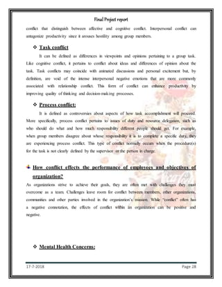 Final Project report
17-7-2018 Page 28
conflict that distinguish between affective and cognitive conflict. Interpersonal conflict can
antagonize productivity since it arouses hostility among group members.
 Task conflict
It can be defined as differences in viewpoints and opinions pertaining to a group task.
Like cognitive conflict, it pertains to conflict about ideas and differences of opinion about the
task. Task conflicts may coincide with animated discussions and personal excitement but, by
definition, are void of the intense interpersonal negative emotions that are more commonly
associated with relationship conflict. This form of conflict can enhance productivity by
improving quality of thinking and decision-making processes.
 Process conflict:
It is defined as controversies about aspects of how task accomplishment will proceed.
More specifically, process conflict pertains to issues of duty and resource delegation, such as
who should do what and how much responsibility different people should get. For example,
when group members disagree about whose responsibility it is to complete a specific duty, they
are experiencing process conflict. This type of conflict normally occurs when the procedure(s)
for the task is not clearly defined by the supervisor or the person in charge.
How conflict effects the performance of employees and objectives of
organization?
As organizations strive to achieve their goals, they are often met with challenges they must
overcome as a team. Challenges leave room for conflict between members, other organizations,
communities and other parties involved in the organization’s mission. While “conflict” often has
a negative connotation, the effects of conflict within an organization can be positive and
negative.
 Mental Health Concerns:
 