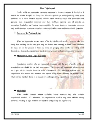 Final Project report
17-7-2018 Page 29
Conflict within an organization can cause members to become frustrated if they feel as if
there’s no solution in sight, or if they feel that their opinions go unrecognized by other group
members. As a result, members become stressed, which adversely affects their professional and
personal lives. Organization members may have problems sleeping, loss of appetite or
overeating, headaches and become unapproachable. In some instances, organization members
may avoid meetings to prevent themselves from experiencing stress and stress-related symptoms.
 Decrease in Productivity:
When an organization spends much of its time dealing with conflict, members take time
away from focusing on the core goals they are tasked with achieving. Conflict causes members
to focus less on the project at hand and more on gossiping about conflict or venting about
frustrations. As a result, organizations can lose money, donors and access to essential resources.
 Members Leave Organization:
Organization members who are increasingly frustrated with the level of conflict within an
organization may decide to end their membership. This is especially detrimental when members
are a part of the executive board or heads of committees. Once members begin to leave, the
organization must recruit new members and appoint acting board members. In extreme cases,
where several members leave or an executive board steps down, organizations risk dissolution.
 Violence:
When conflict escalates without mediation, intense situations may arise between
organization members. It’s unfortunate, but organizational conflicts may cause violence among
members, resulting in legal problems for members and possibly the organization.
 