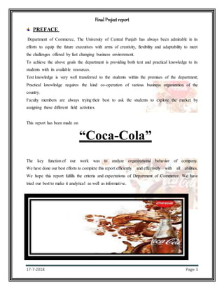 Final Project report
17-7-2018 Page 3
PREFACE
Department of Commerce, The University of Central Punjab has always been admirable in its
efforts to equip the future executives with arms of creativity, flexibility and adaptability to meet
the challenges offered by fast changing business environment.
To achieve the above goals the department is providing both text and practical knowledge to its
students with its available resources.
Text knowledge is very well transferred to the students within the premises of the department;
Practical knowledge requires the kind co-operation of various business organization of the
country.
Faculty members are always trying their best to ask the students to explore the market by
assigning these different field activities.
This report has been made on
“Coca-Cola”
The key function of our work was to analyze organizational behavior of company.
We have done our best efforts to complete this report efficiently and effectively with all abilities.
We hope this report fulfills the criteria and expectations of Department of Commerce. We have
tried our best to make it analytical as well as informative.
 