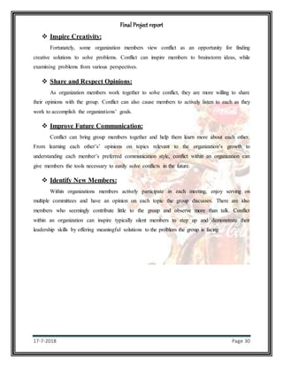 Final Project report
17-7-2018 Page 30
 Inspire Creativity:
Fortunately, some organization members view conflict as an opportunity for finding
creative solutions to solve problems. Conflict can inspire members to brainstorm ideas, while
examining problems from various perspectives.
 Share and Respect Opinions:
As organization members work together to solve conflict, they are more willing to share
their opinions with the group. Conflict can also cause members to actively listen to each as they
work to accomplish the organizations’ goals.
 Improve Future Communication:
Conflict can bring group members together and help them learn more about each other.
From learning each other’s’ opinions on topics relevant to the organization’s growth to
understanding each member’s preferred communication style, conflict within an organization can
give members the tools necessary to easily solve conflicts in the future.
 Identify New Members:
Within organizations members actively participate in each meeting, enjoy serving on
multiple committees and have an opinion on each topic the group discusses. There are also
members who seemingly contribute little to the group and observe more than talk. Conflict
within an organization can inspire typically silent members to step up and demonstrate their
leadership skills by offering meaningful solutions to the problem the group is facing
 