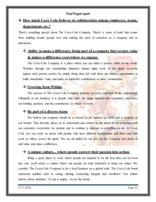Final Project report
17-7-2018 Page 31
How much Coca Cola believes in collaboration among employees, teams,
departments etc.?
There's something special about The Coca-Cola Company. There's a sense of pride that comes
from building brands people love and making the most of ourselves as a company and as
individuals.
 Ability to make a difference: being part of a company that creates value
& makes a difference everywhere we engage.
The Coca-Cola Company is a place where you can make a positive mark on the world.
Whether through our sustainability initiatives, human rights work or the ripple economic
impact each person creates by simply doing their job well, there are endless opportunities to
build shareholder value and make an impactful contribution to many communities.
 Growing from Within:
The success of The Coca-Cola Company depends on every employee in the organization.
Ultimately in our business, it is people who make the magic happen-with consumers, customers,
our bottling partners, and the communities in which we work.
 Be part of a diverse team:
We believe our company should be as diverse as the markets we serve and as inclusive as
our brands. This diversity allows us to understand and connect to the needs of our consumers and
our customers everywhere we operate and to continue to innovate in everything we do. At Coca-
Cola you can work on teams with people who have different backgrounds and ideas and who
work in offices across the globe. We are all unified by our love for the Company and desire to
add value and make a difference.
 A unique culture... where people convert their passion into action:
Being a great place to work where people are inspired to be the best they can be.From
day one, you'll notice a culture where our people are truly dedicated to living our values. We
consider The Coca-Cola Company to be a local business on a global scale. The Coca-Cola brand
represents qualities such as caring, sharing, connecting, integrity and excellence. Our culture
mirrors those attributes. To put it simply: we are the brand.
 