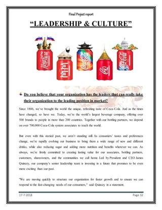 Final Project report
17-7-2018 Page 32
“LEADERSHIP & CULTURE”
Do you believe that your organization has the leaders that can really take
their organization to the leading position in market?
Since 1886, we’ve brought the world the unique, refreshing taste of Coca-Cola. And as the times
have changed, so have we. Today, we’re the world’s largest beverage company, offering over
500 brands to people in more than 200 countries. Together with our bottling partners, we depend
on over 700,000 Coca-Cola system associates to reach the world.
But even with this storied past, we aren’t standing still. As consumers’ tastes and preferences
change, we’re rapidly evolving our business to bring them a wide range of new and different
drinks, while also reducing sugar and adding more nutrition and benefits wherever we can. As
always, we’re firmly committed to creating lasting value for our associates, bottling partners,
customers, shareowners, and the communities we call home. Led by President and CEO James
Quincey, our company’s senior leadership team is investing in a future that promises to be even
more exciting than our past.
"We are moving quickly to structure our organization for faster growth and to ensure we can
respond to the fast-changing needs of our consumers," said Quincey in a statement.
 