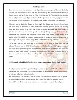 Final Project report
17-7-2018 Page 33
Coke also announced three executives would depart the company as part of the senior leadership
shakeup. The most notable of those exits was the decision by chief marketing officer Marcos de
Quinto to retire after a 35-year career at Coke. He helped steer the "Taste the Feeling" campaign
and at last year's Beverage Digest conference, lauded Quincey as a leader, saying he was "not
only probably the best professional we can have in this moment. As a person – he is fantastic."
Observers say the leadership changes at Coke imply that Quincey and his newly formed team
will focus more on innovation to better position the beverage giant for growth. "By including
three new direct reports to the CEO role focused on growth, innovation, and digital, Quincey's
priorities are clear: to reaccelerate growth in [Coke] through new products and better
engagement with customers and consumers," wrote Wells Fargo analyst Bonnie Herzog in an
analyst report. She added the company appears poised to continue to transform the portfolio to
place bigger bets on juices, waters, energy drinks, and plant-based/dairy offerings.
"In the end, what are we aiming for as a company? We're aiming to grow faster than our
industry," Quincey said at CAGNY, an industry event held in February. He explained some of
the actions Coke planned to pursue in that hunt for growth include reformulation that lessens the
amount of sugar found in Coke's beverages as consumers say they want to consume less of it.
Coke also wants to increased focus on selling smaller packs, which have been successful in the
market.
Normally what kind of traits does your organization find in their leaders?
In today’s fiercely competitive global marketplace, many companies and brands need a new
enlightened form of leadership. As a Cuban-American,I’ve leveraged my Hispanic culturalvalues
to lead more effectively and authentically.
The characteristics I’ve cultivated—and the lessons I’ve learned along the way—can be applied
to anyone looking to think, act and innovate like a leader. The following six traits that will
be crucial for any 21st century leader and serve as a roadmap for success in the workplace.
 