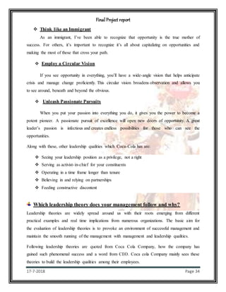 Final Project report
17-7-2018 Page 34
 Think like an Immigrant
As an immigrant, I’ve been able to recognize that opportunity is the true mother of
success. For others, it’s important to recognize it’s all about capitalizing on opportunities and
making the most of those that cross your path.
 Employ a Circular Vision
If you see opportunity in everything, you’ll have a wide-angle vision that helps anticipate
crisis and manage change proficiently. This circular vision broadens observation and allows you
to see around, beneath and beyond the obvious.
 Unleash Passionate Pursuits
When you put your passion into everything you do, it gives you the power to become a
potent pioneer. A passionate pursuit of excellence will open new doors of opportunity. A great
leader’s passion is infectious and creates endless possibilities for those who can see the
opportunities.
Along with these, other leadership qualities which Coca-Cola has are:
 Seeing your leadership position as a privilege, not a right
 Serving as activist-in-chief for your constituents
 Operating in a time frame longer than tenure
 Believing in and relying on partnerships
 Feeding constructive discontent
Which leadership theory does your management follow and why?
Leadership theories are widely spread around us with their roots emerging from different
practical examples and real time implications from numerous organizations. The basic aim for
the evaluation of leadership theories is to provoke an environment of successful management and
maintain the smooth running of the management with management and leadership qualities.
Following leadership theories are quoted from Coca Cola Company, how the company has
gained such phenomenal success and a word from CEO. Coca cola Company mainly sees these
theories to build the leadership qualities among their employees.
 
