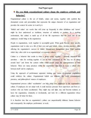Final Project report
17-7-2018 Page 36
Do you think organizational culture shape the employee attitude and
behavior?
Organizational culture is the set of beliefs, values and norms, together with symbols like
dramatized events and personalities that represents the unique character of an organization and
provides the context for action in it and by it.
‘Beliefs and values’ are words that will come up frequently in other definitions and ‘norms’
might be best understood as traditions, structure of authority or routines. In a working
environment, this culture is made up of all the life experiences that the each one of the
employees would bring to the organization.
People in organizations, work together to accomplish goals. When goals become more specific,
organizations tend to take on a life of their own and gain beliefs, values, develop practices, often
affecting the organization’s success or failure. Management distinguished these belief systems
which they often refer to as organizational or corporate cultures.
Culture is a behavior that results in when a group comes together – generally unspoken and
unwritten – rules for working together. It can be best understood as “the way we do things
around here” and forms the context within which people judge the appropriateness of their
behavior. There are many practices within the organization that tend to keep a culture alive
between itself and its employees.
Using the approach of performance appraisal, training, and career development organization
could reinforce the culture. Organizational beliefs can influence the work communication
practices, and philosophical stances of employees.
Organizational process called ‘socialization’ can help adapt new employees to the organization’s
culture. If employees do not adapt well, it could increase pressure from supervisors and from co-
workers who are better acculturated. They might stay and fight, stay and become isolated, or
leave the organization, voluntarily or involuntarily, and look for a different organization whose
culture may fit better for them.
It is therefore true that an organization’s culture can unquestionably influence human behavior
and consequently the employee performance at work.
 