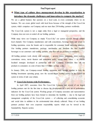 Final Project report
17-7-2018 Page 37
What type of culture does management develop in this organization to
introduce the dynamic challenges and innovation to compete the market?
We are a global business that operates on a local scale, in every community where we do
business. We can create global reach with local focus because of the strength of the Coca-Cola
system, which comprises our Company and our more than 250 bottling partners worldwide.
The Coca-Cola system is not a single entity from a legal or managerial perspective, and the
Company does not own or control all our bottling partners.
While many views our Company as simply "Coca-Cola," our system operates through multiple
local channels. Our Company manufactures and sells concentrates, beverage bases and syrups to
bottling operations, owns the brands and is responsible for consumer brand marketing initiatives.
Our bottling partners manufacture, package, merchandise and distribute the final branded
beverages to our customers and vending partners, who then sell our products to consumers.
All bottling partners work closely with customers -- grocery stores, restaurants, street vendors,
convenience stores, movie theaters and amusement parks, among many others -- to execute
localized strategies developed in partnership with our Company. Customers then sell our
products to consumers at a rate of more than 1.9 billion servings a day.
In January 2006, our Company-owned bottling operations were brought together to form the
Bottling Investments operating group, now the second-largest bottling partner in the Coca-Cola
system in terms of unit case volume.
 Coca-Cola System wide Performance
In April 2007, associates from The Coca-Cola Company and several of our largest
bottling partners met for the first time to discuss the development of a core set of performance
indicators for the Coca-Cola system. Working groups of Company associates and representatives
from our bottling partners have been formed to determine the feasibility -- due to the legal and
management complexity of the Coca-Cola system -- of collecting and consolidating economic
and social data in addition to the environmental data already collected. Many of our bottling
partners produce their own corporate responsibility reports which can be viewed in the
Sustainability Reports section.
 