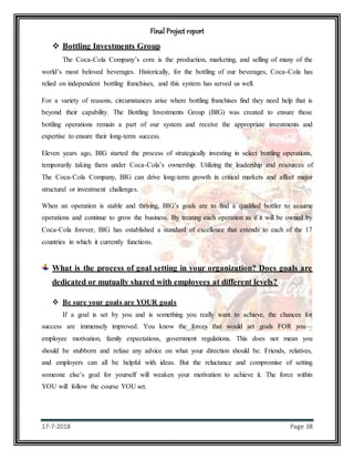 Final Project report
17-7-2018 Page 38
 Bottling Investments Group
The Coca-Cola Company’s core is the production, marketing, and selling of many of the
world’s most beloved beverages. Historically, for the bottling of our beverages, Coca-Cola has
relied on independent bottling franchises, and this system has served us well.
For a variety of reasons, circumstances arise where bottling franchises find they need help that is
beyond their capability. The Bottling Investments Group (BIG) was created to ensure those
bottling operations remain a part of our system and receive the appropriate investments and
expertise to ensure their long-term success.
Eleven years ago, BIG started the process of strategically investing in select bottling operations,
temporarily taking them under Coca-Cola’s ownership. Utilizing the leadership and resources of
The Coca-Cola Company, BIG can drive long-term growth in critical markets and affect major
structural or investment challenges.
When an operation is stable and thriving, BIG’s goals are to find a qualified bottler to assume
operations and continue to grow the business. By treating each operation as if it will be owned by
Coca-Cola forever, BIG has established a standard of excellence that extends to each of the 17
countries in which it currently functions.
What is the process of goal setting in your organization? Does goals are
dedicated or mutually shared with employees at different levels?
 Be sure your goals are YOUR goals
If a goal is set by you and is something you really want to achieve, the chances for
success are immensely improved. You know the forces that would set goals FOR you—
employee motivation, family expectations, government regulations. This does not mean you
should be stubborn and refuse any advice on what your direction should be. Friends, relatives,
and employers can all be helpful with ideas. But the reluctance and compromise of setting
someone else’s goal for yourself will weaken your motivation to achieve it. The force within
YOU will follow the course YOU set.
 