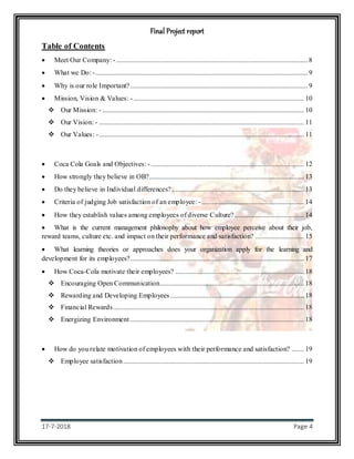 Final Project report
17-7-2018 Page 4
Table of Contents
 Meet Our Company: - .............................................................................................................. 8
 What we Do: -.......................................................................................................................... 9
 Why is our role Important?...................................................................................................... 9
 Mission, Vision & Values: - .................................................................................................. 10
 Our Mission: - .................................................................................................................... 10
 Our Vision: - ...................................................................................................................... 11
 Our Values: -...................................................................................................................... 11
 Coca Cola Goals and Objectives: - ........................................................................................ 12
 How strongly they believe in OB?......................................................................................... 13
 Do they believe in Individual differences? ............................................................................ 13
 Criteria of judging Job satisfaction of an employee: -........................................................... 14
 How they establish values among employees of diverse Culture?........................................ 14
 What is the current management philosophy about how employee perceive about their job,
reward teams, culture etc. and impact on their performance and satisfaction? ............................ 15
 What learning theories or approaches does your organization apply for the learning and
development for its employees?.................................................................................................... 17
 How Coca-Cola motivate their employees? .......................................................................... 18
 Encouraging Open Communication................................................................................... 18
 Rewarding and Developing Employees............................................................................. 18
 Financial Rewards.............................................................................................................. 18
 Energizing Environment .................................................................................................... 18
 How do you relate motivation of employees with their performance and satisfaction? ....... 19
 Employee satisfaction........................................................................................................ 19
 