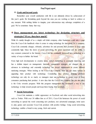 Final Project report
17-7-2018 Page 41
 Goals and beyond goals
Remember your overall satisfaction with life is not ultimately driven by achievement of
this year’s goals. Be formulating goals beyond the ones you are working so hard to achieve at
any moment. With nothing further to imagine, your subconscious may sabotage completion of a
goal. We’re sometimes funny that way.
Does management use latest technology for designing structure and
strategies? If yes, then how much?
While it's mainly thought of as a simple soft drink company, other businesses could take a page
from the Coca-Cola handbook when it comes to using technology for innovation. As a company,
Coca-Cola constantly changes, rebrands, advertises for and presents their products to keep sales
consistently high. Since the dawn of social networking, the green movement and the ability to
stay constant connected to the Internet, Coca-Cola has continually harnessed new technology in a
variety of ways to further the brand.
From high tech developments to creative ideas, today's technology is constantly improving and
has a definite impact on management. Internally management strategies are changed due to
advances in technology and externally technology has forced management to create different
marketing strategies. When looking at the Coca-Cola Company there are not many options in
upgrading their product with technology. Considering they produce drinking products
technology can only do so much, so managers must use technology to create ways to keep
consumers purchasing their product. A new idea that the Coca-Cola Company has put into effect
is the Coke rewards program. With this program management has developed a way to use
technology to help reward people and keep them buying their products.
 Social Networking
Coca-Cola maintains a visible appearance on Facebook and other social networking sites
such as Twitter. With over 34 million fans as of 2011, Coca-Cola harnesses the power of social
networking to spread the word concerning new products, test advertorial campaigns, invite users
to play games and associate Coca-Cola products with positive feelings. Using social networking
technology enables a brand to stay young, fresh and current.
 