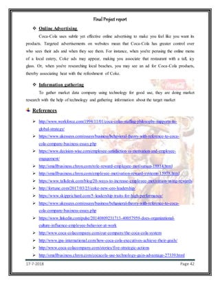 Final Project report
17-7-2018 Page 42
 Online Advertising
Coca-Cola uses subtle yet effective online advertising to make you feel like you want its
products. Targeted advertisements on websites mean that Coca-Cola has greater control over
who sees their ads and when they see them. For instance, when you're perusing the online menu
of a local eatery, Coke ads may appear, making you associate that restaurant with a tall, icy
glass. Or, when you're researching local beaches, you may see an ad for Coca-Cola products,
thereby associating heat with the refreshment of Coke.
 Information gathering
To gather market data company using technology for good use, they are doing market
research with the help of technology and gathering information about the target market
References
 http://www.workforce.com/1994/11/01/coca-colas-staffing-philosophy-supports-its-
global-strategy/
 https://www.ukessays.com/essays/business/behavioral-theory-with-reference-to-coca-
cola-company-business-essay.php
 https://www.decision-wise.com/employee-satisfaction-vs-motivation-and-employee-
engagement/
 http://smallbusiness.chron.com/role-reward-employee-motivation-18814.html
 http://smallbusiness.chron.com/employee-motivation-reward-systems-15978.html
 https://www.talkdesk.com/blog/20-ways-to-increase-employee-motivation-using-rewards
 http://fortune.com/2017/03/23/coke-new-ceo-leadership/
 https://www.skipprichard.com/5-leadership-traits-for-high-performance/
 https://www.ukessays.com/essays/business/behavioral-theory-with-reference-to-coca-
cola-company-business-essay.php
 https://www.linkedin.com/pulse/20140809231713-40057959-does-organizational-
culture-influence-employee-behavior-at-work
 http://www.coca-colacompany.com/our-company/the-coca-cola-system
 http://www.jpa-international.com/how-coca-cola-executives-achieve-their-goals/
 http://www.coca-colacompany.com/stories/five-strategic-actions
 http://smallbusiness.chron.com/cocacola-use-technology-gain-advantage-27339.html
 