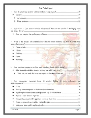 Final Project report
17-7-2018 Page 5
 How do you relate rewards with motivation of employees? ................................................. 20
 Incentive............................................................................................................................. 20
 Advantages..................................................................................................................... 20
 Disadvantages................................................................................................................. 20
 Does Coca - Cola believe in team effectiveness? What are the criteria of developing team
into Coca – Cola?.......................................................................................................................... 21
 How you improve the performance of teams..................................................................... 21
 What is the process of communication within the team members and how it could affect
team effectiveness? ....................................................................................................................... 23
 Characteristics:................................................................................................................... 23
 Effects: ............................................................................................................................... 23
 Training:............................................................................................................................. 23
 Types:................................................................................................................................. 23
 Warnings:........................................................................................................................... 24
 How much top management allow team members for taking decisions? ............................. 24
 What is decision Making process in team, and who leads them? ...................................... 24
 There are four basic decision-making styles that leaders can use:................................. 25
 How management encourage teams for creative thinking for team performance and
achieving targets?.......................................................................................................................... 26
 Talent. ................................................................................................................................ 26
 Healthy relationships are at the heart of collaboration. ..................................................... 26
 A guiding vision and clarity of purpose are key to collaboration. ..................................... 26
 Provide a clear mission objective....................................................................................... 26
 Connect the project with big picture company objectives. ................................................ 26
 Create an atmosphere of safety, trust and respect. ............................................................. 26
 Make your ideas visible and tangible by: .......................................................................... 26
 