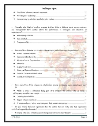 Final Project report
17-7-2018 Page 6
 Provide an infrastructure and resources:............................................................................ 27
 Provide great leadership..................................................................................................... 27
 Use coaching to reinforce a collaborative culture.............................................................. 27
 Normally what kind of conflicts generate in Coca Cola at different levels among employee
and management? How conflict effects the performance of employees and objectives of
organization?................................................................................................................................. 27
 Relationship conflict:......................................................................................................... 27
 Task conflict....................................................................................................................... 28
 Process conflict:................................................................................................................. 28
 How conflict effects the performance of employees and objectives of organization? .......... 28
 Mental Health Concerns: ................................................................................................... 28
 Decrease in Productivity:................................................................................................... 29
 Members Leave Organization:........................................................................................... 29
 Violence:............................................................................................................................ 29
 Inspire Creativity: .............................................................................................................. 30
 Share and Respect Opinions: ............................................................................................. 30
 Improve Future Communication:....................................................................................... 30
 Identify New Members: ..................................................................................................... 30
 How much Coca Cola believes in collaboration among employees, teams, departments etc.?
31
 Ability to make a difference: being part of a company that creates value & makes a
difference everywhere we engage. ............................................................................................ 31
 Growing from Within: ....................................................................................................... 31
 Be part of a diverse team: .................................................................................................. 31
 A unique culture... where people convert their passion into action:.................................. 31
 Do you believe that your organization has the leaders that can really take their organization
to the leading position in market?................................................................................................. 32
 Normally what kind of traits does your organization find in their leaders? .......................... 33
 