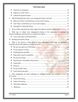 Final Project report
17-7-2018 Page 7
 Think like an Immigrant .................................................................................................... 34
 Employ a Circular Vision .................................................................................................. 34
 Unleash Passionate Pursuits............................................................................................... 34
 Which leadership theory does your management follow and why? ...................................... 34
 Behavioral Theory with Reference to Coca Cola Company.............................................. 35
 Trait Theory with Reference to Coca Cola Company ....................................................... 35
 Participative Leadership Theory ........................................................................................ 35
 Do you think organizational culture shape the employee attitude and behavior? ................. 36
 What type of culture does management develop in this organization to introduce the
dynamic challenges and innovation to compete the market?........................................................ 37
 Coca-Cola System wide Performance................................................................................ 37
 Bottling Investments Group................................................................................................... 38
 What is the process of goal setting in your organization? Does goals are dedicated or
mutually shared with employees at different levels? .................................................................... 38
 Be sure your goals are YOUR goals .................................................................................. 38
 Put your goals in writing.................................................................................................... 39
 Challenging but attainable ................................................................................................. 39
 Major goals must be compatible ........................................................................................ 39
 Revision & Change ............................................................................................................ 39
 Specific tasks, measurable achievements........................................................................... 40
 Target dates........................................................................................................................ 40
 Prioritize............................................................................................................................. 40
 Put up reminder signs......................................................................................................... 40
 Goals and beyond goals ..................................................................................................... 41
 Does management use latest technology for designing structure and strategies? If yes, then
how much? .................................................................................................................................... 41
 Social Networking.............................................................................................................. 41
 Online Advertising............................................................................................................. 42
 Information gathering ........................................................................................................ 42
 References………………………………………………………………………………..42
 