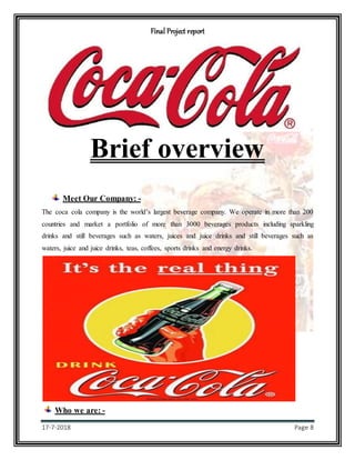 Final Project report
17-7-2018 Page 8
Brief overview
Meet Our Company: -
The coca cola company is the world’s largest beverage company. We operate in more than 200
countries and market a portfolio of more than 3000 beverages products including sparkling
drinks and still beverages such as waters, juices and juice drinks and still beverages such as
waters, juice and juice drinks, teas, coffees, sports drinks and energy drinks.
Who we are: -
 