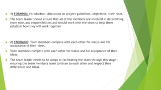  1) FORMING: Introduction, discussion on project guidelines, objectives, their roles.
 The team leader should ensure that all of the members are involved in determining
team roles and responsibilities and should work with the team to help them
establish how they will work together
 2) STORMING: Team members compete with each other for status and for
acceptance of their ideas.
 Team members compete with each other for status and for acceptance of their
ideas.
 The team leader needs to be adept at facilitating the team through this stage -
ensuring the team members learn to listen to each other and respect their
differences and ideas.
 